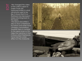 •We changed the video
of the child to sepia to
make it look old
fashioned similar to what
old photos used to be
like. It shows that it is a
flashback too because it
keeps returning back to
the sepia.
•The black and white is
also to show a flashback
but black and white have
unhappy connotations
towards them in contrast
to the sepia tones so this
helps the narrative in that
it shows which flashbacks
have had the worse
effect on the character.
 