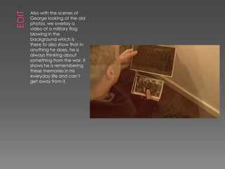 Also with the scenes of
George looking at the old
photos, we overlay a
video of a military flag
blowing in the
background which is
there to also show that in
anything he does, he is
always thinking about
something from the war. It
shows he is remembering
these memories in his
everyday life and can’t
get away from it.
 