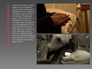 •Here we chose to place
these to clips together
because the character if
fiddling with the medals in
his hands and we use a
transition of fading into
each other to go into a
flashback of him in his
younger years during the
war also playing with his
army kit with his hands.
•The close ups of hands in
both clips are to show
that he is taking himself
back by doing something
which relates to an event.
A continuous reminder is
their for him.
 