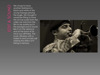 We chose to have
another flashback in
black and white of the
young George playing
the bugle. We thought it
would be fitting to have
the actual audio from the
video we took from the
film to be quietly put in
the background to sound
like it is in the distance
and at the back of his
mind, but still there. The
music still plays with a
faded in and out last call
adding the effect of it
being a memory.
 