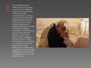 We overlapped two
videos both in the same
room but from different
angles at a stressful time
of the film for the
character (he is rocking
back and forwards with
stress/anxiety). This is to
create an even more
intense feeling and
building the stress that the
character is feeling
because it is hard to focus
on one thing. We are
taking in a lot in this
scene, which suggests
things are fast moving
and hard to concentrate
on, similarly to what the
character may be
feeling. The overlay also
suggest that he has a split
personality or that there is
two sides of him, the war,
and the now.
 