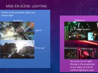 MISE-EN-SCENE: LIGHTING
Similar in the way both videos use
natural light
Similarity Difference
We used a lot of night
filming in the production
of our video so a lot of
artificial lighting is used
‘All to you’
‘I got U’
 