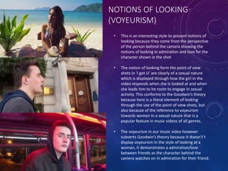 NOTIONS OF LOOKING
(VOYEURISM)
• This is an interesting style to present notions of
looking because they come from the perspective
of the person behind the camera showing the
notions of looking in admiration and love for the
character shown in the shot
• The notion of looking form the point of view
shots in ‘I got U’ are clearly of a sexual nature
which is displayed through how the girl in the
video responds when she is looked at and when
she leads him to he room to engage in sexual
activity. This conforms to the Goodwin’s theory
because here is a literal element of looking
through the use of the point of view shots, but
also because of the reference to voyeurism
towards women in a sexual nature that is a
popular feature in music videos of all genres.
• The voyeurism in our music video however
subverts Goodwin’s theory because it doesn't’t
display voyeurism in the style of looking at a
woman, it demonstrates a admiration/love
between friends as the character behind the
camera watches on in admiration for their friend.
 