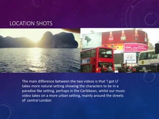 LOCATION SHOTS
The main difference between the two videos is that ‘I got U’
takes more natural setting showing the characters to be in a
paradise like setting, perhaps in the Caribbean, whilst our music
video takes on a more urban setting, mainly around the streets
of central London
 