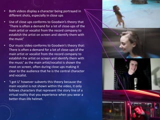 • Both videos display a character being portrayed in
different shots, especially in close ups
• Use of close ups conforms to Goodwin’s theory that
‘There is often a demand for a lot of close-ups of the
main artist or vocalist from the record company to
establish the artist on screen and identify them with
the music’
• Our music video conforms to Goodwin's theory that:
There is often a demand for a lot of close-ups of the
main artist or vocalist from the record company to
establish the artist on screen and identify them with
the music’ as the main artist/vocalist is shown the
most on screen, often during close ups making it
clear to the audience that he is the central character
and vocalist.
• ‘I got U’ however subverts this theory because the
main vocalist is not shown within the video, it only
follows characters that represent the story line of a
virtual reality that you experience when you wear a
better-than-life helmet.
 