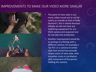 IMPROVEMENTS TO MAKE OUR VIDEO MORE SIMILAR
• The point of view style in our
music video tuned out to not be
nearly as smooth as that of Duke
Dumont's, this is mainly because
initially we did not have any
stabilizing equipment for our
DSLR camera and acquired one
far too late into production.
• Another improvement would be
to perhaps try filming with a
different camera, fro example a
‘Go Pro’ or a camera of similar
style that would have provide
clearer point of view style, with
smoother shots in correlation
with movement of the person
holding the camera.
 