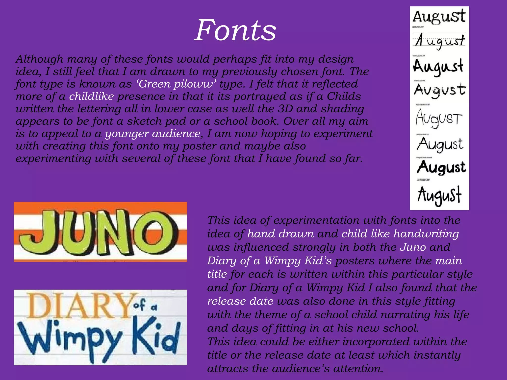 Fonts Although many of these fonts would perhaps fit into my design idea, I still feel that I am drawn to my previously chosen font. The font type is known as  ‘Green piloww’  type. I felt that it reflected more of a  childlike  presence in that it its portrayed as if a Childs written the lettering all in lower case as well the 3D and shading appears to be font a sketch pad or a school book. Over all my aim is to appeal to a  younger audience , I am now hoping to experiment with creating this font onto my poster and maybe also experimenting with several of these font that I have found so far.  This idea of experimentation with fonts into the idea of  hand drawn  and  child like handwriting  was influenced strongly in both the  Juno  and  Diary of a Wimpy Kid’s  posters where the  main title  for each is written within this particular style and for Diary of a Wimpy Kid I also found that the  release date  was also done in this style fitting with the theme of a school child narrating his life and days of fitting in at his new school.  This idea could be either incorporated within the title or the release date at least which instantly attracts the audience’s attention. 