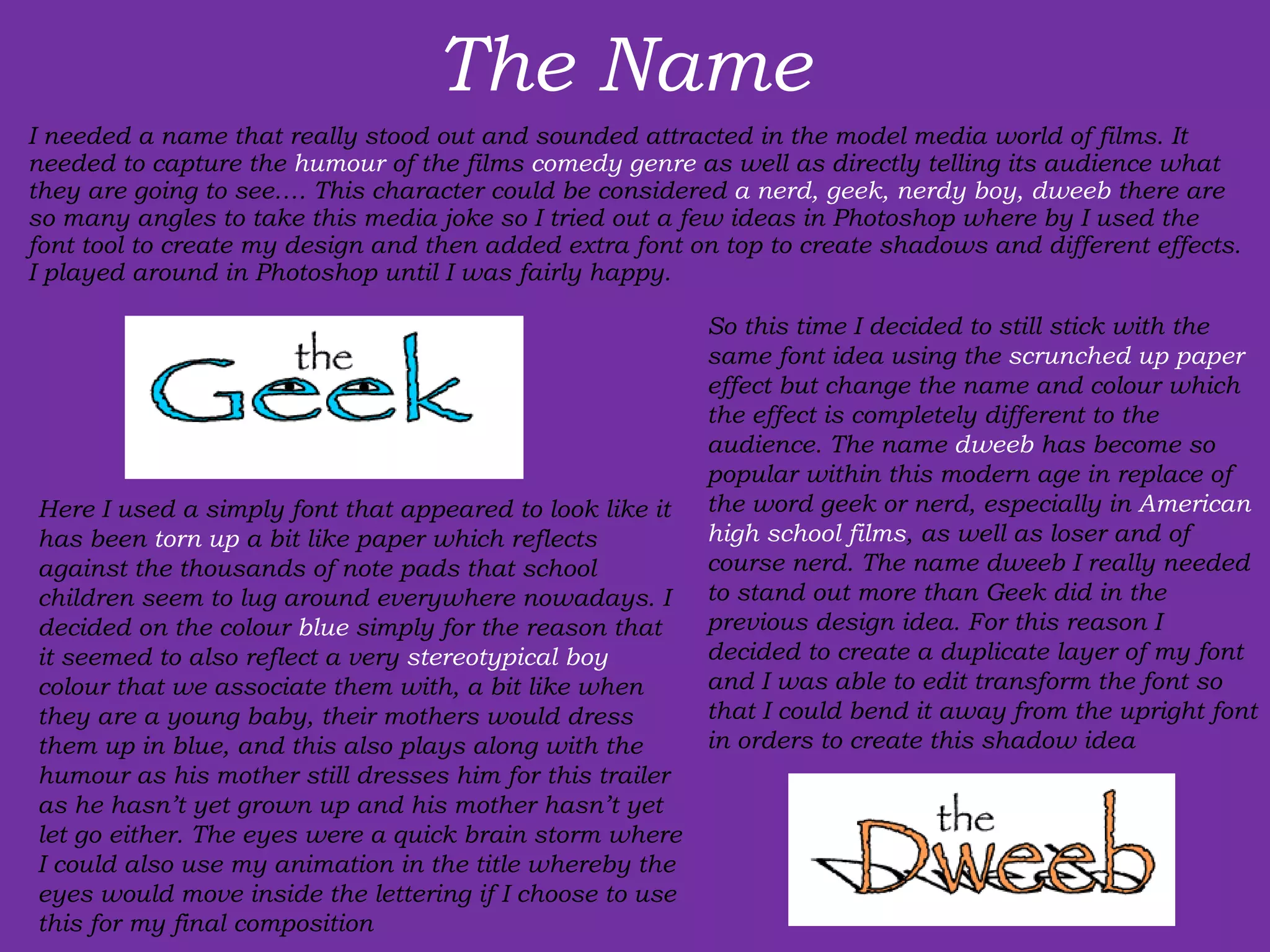The Name  I needed a name that really stood out and sounded attracted in the model media world of films. It needed to capture the  humour  of the films  comedy genre  as well as directly telling its audience what they are going to see…. This character could be considered  a nerd, geek, nerdy boy, dweeb  there are so many angles to take this media joke so I tried out a few ideas in Photoshop where by I used the font tool to create my design and then added extra font on top to create shadows and different effects. I played around in Photoshop until I was fairly happy. Here I used a simply font that appeared to look like it has been  torn up  a bit like paper which reflects against the thousands of note pads that school children seem to lug around everywhere nowadays. I decided on the colour  blue  simply for the reason that it seemed to also reflect a very  stereotypical boy  colour that we associate them with, a bit like when they are a young baby, their mothers would dress them up in blue, and this also plays along with the humour as his mother still dresses him for this trailer as he hasn’t yet grown up and his mother hasn’t yet let go either. The eyes were a quick brain storm where I could also use my animation in the title whereby the eyes would move inside the lettering if I choose to use this for my final composition So this time I decided to still stick with the same font idea using the  scrunched up paper  effect but change the name and colour which the effect is completely different to the audience. The name  dweeb  has become so popular within this modern age in replace of the word geek or nerd, especially in  American high school films , as well as loser and of course nerd. The name dweeb I really needed to stand out more than Geek did in the previous design idea. For this reason I decided to create a duplicate layer of my font and I was able to edit transform the font so that I could bend it away from the upright font in orders to create this shadow idea 