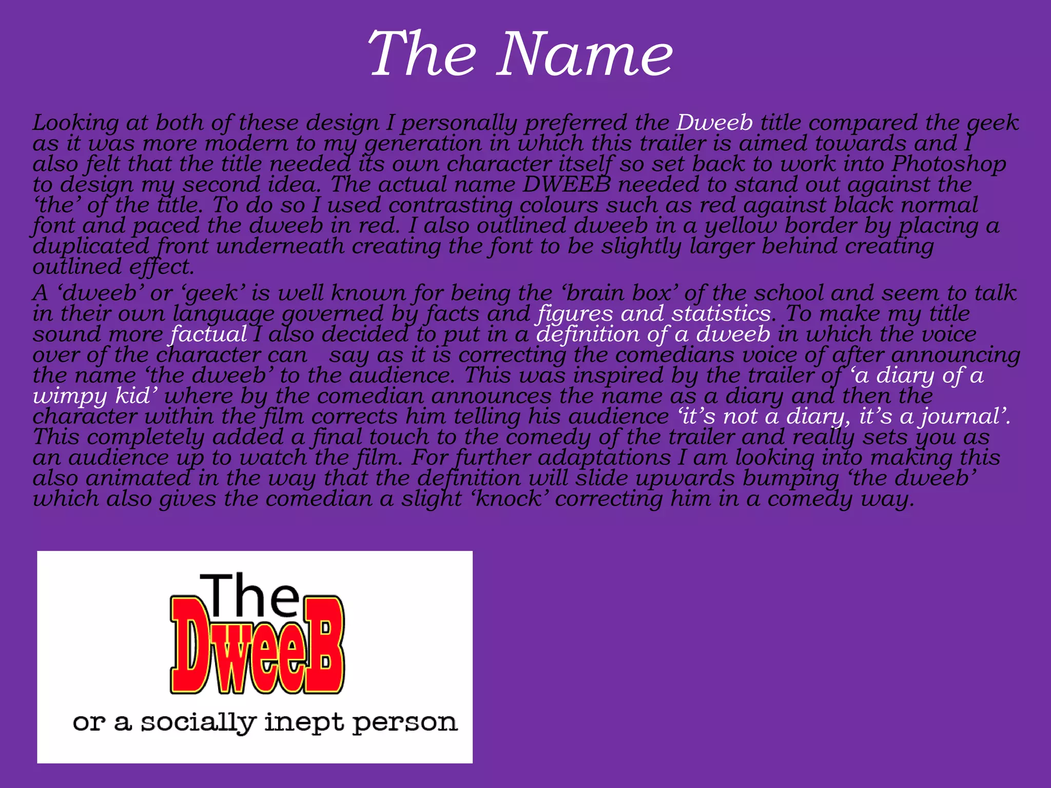 The Name  Looking at both of these design I personally preferred the  Dweeb  title compared the geek as it was more modern to my generation in which this trailer is aimed towards and I also felt that the title needed its own character itself so set back to work into Photoshop to design my second idea. The actual name DWEEB needed to stand out against the ‘the’ of the title. To do so I used contrasting colours such as red against black normal font and paced the dweeb in red. I also outlined dweeb in a yellow border by placing a duplicated front underneath creating the font to be slightly larger behind creating outlined effect. A ‘dweeb’ or ‘geek’ is well known for being the ‘brain box’ of the school and seem to talk in their own language governed by facts and  figures and statistics . To make my title sound more  factual  I also decided to put in a  definition   of a dweeb  in which the voice over of the character can  say as it is correcting the comedians voice of after announcing the name ‘the dweeb’ to the audience. This was inspired by the trailer of  ‘a diary of a wimpy kid’  where by the comedian announces the name as a diary and then the character within the film corrects him telling his audience  ‘it’s not a diary, it’s a journal’.  This completely added a final touch to the comedy of the trailer and really sets you as an audience up to watch the film. For further adaptations I am looking into making this also animated in the way that the definition will slide upwards bumping ‘the dweeb’ which also gives the comedian a slight ‘knock’ correcting him in a comedy way. 