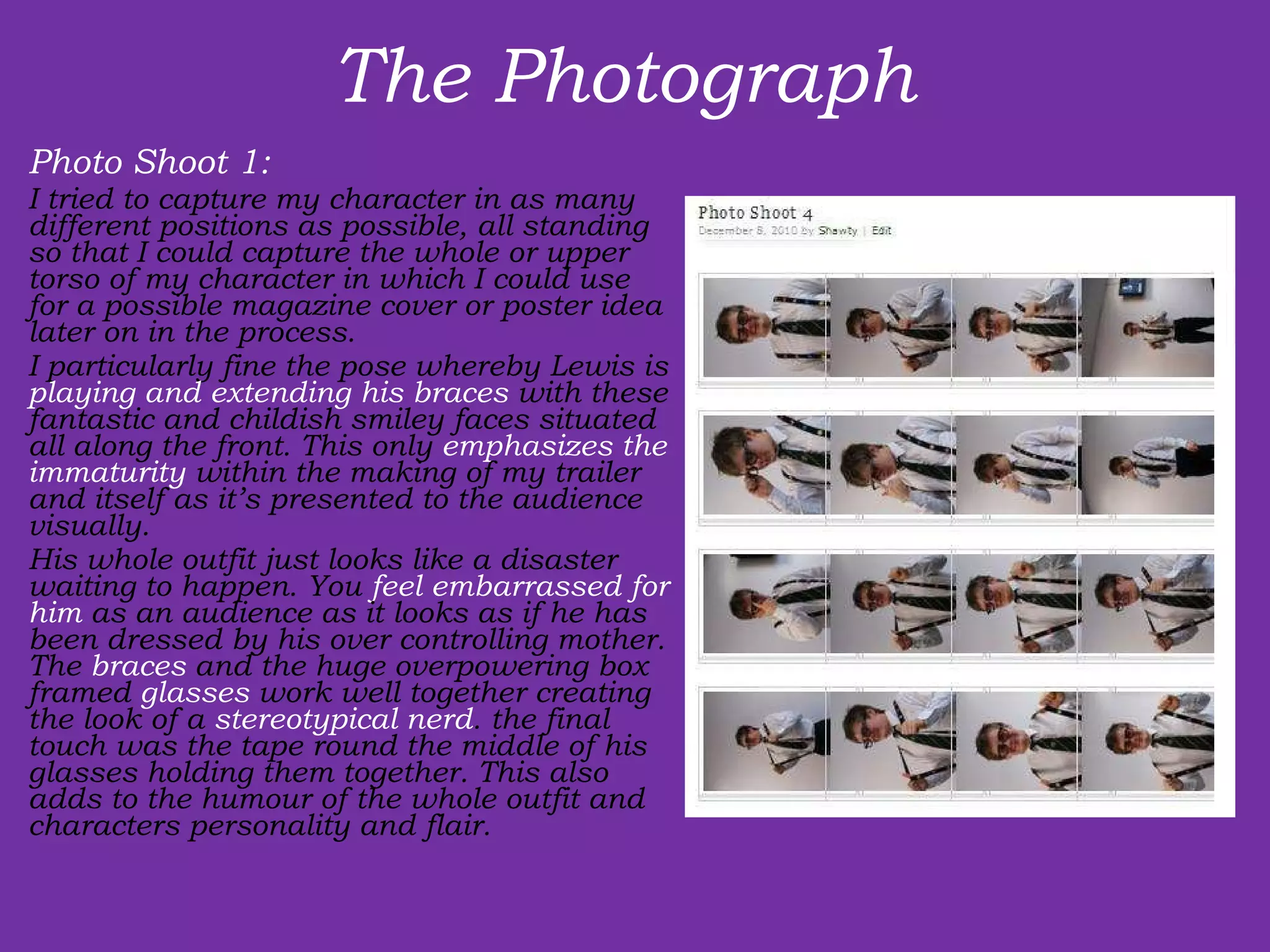 The Photograph  Photo Shoot 1:  I tried to capture my character in as many different positions as possible, all standing so that I could capture the whole or upper torso of my character in which I could use for a possible magazine cover or poster idea later on in the process. I particularly fine the pose whereby Lewis is  playing and extending his braces  with these fantastic and childish smiley faces situated all along the front. This only  emphasizes the immaturity  within the making of my trailer and itself as it’s presented to the audience visually. His whole outfit just looks like a disaster waiting to happen. You  feel embarrassed for him  as an audience as it looks as if he has been dressed by his over controlling mother. The  braces  and the huge overpowering box framed  glasses  work well together creating the look of a  stereotypical nerd . the final touch was the tape round the middle of his glasses holding them together. This also adds to the humour of the whole outfit and characters personality and flair. 