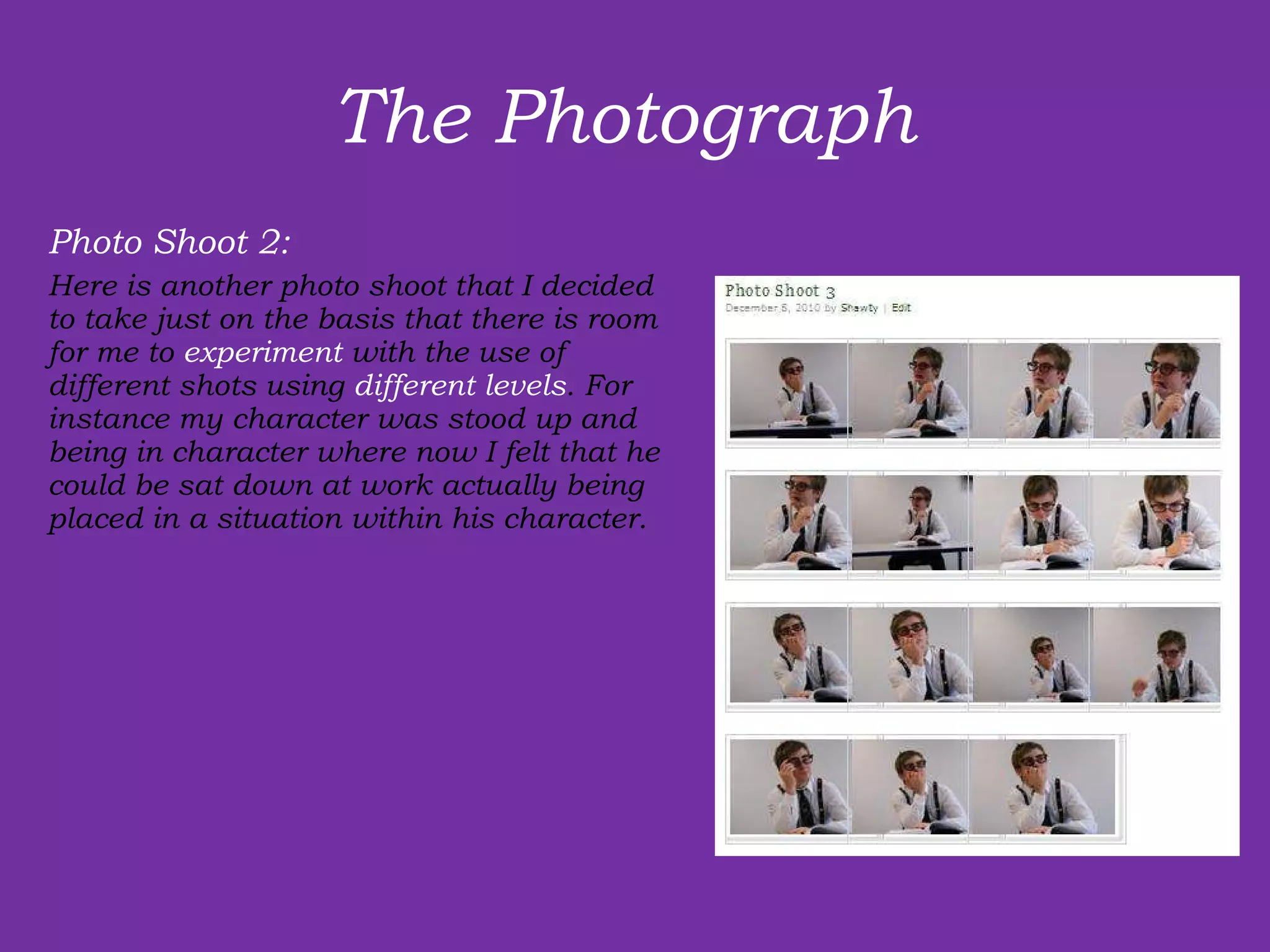 The Photograph  Photo Shoot 2: Here is another photo shoot that I decided to take just on the basis that there is room for me to  experiment  with the use of  different shots using  different levels . For instance my character was stood up and being in character where now I felt that he could be sat down at work actually being placed in a situation within his character.  