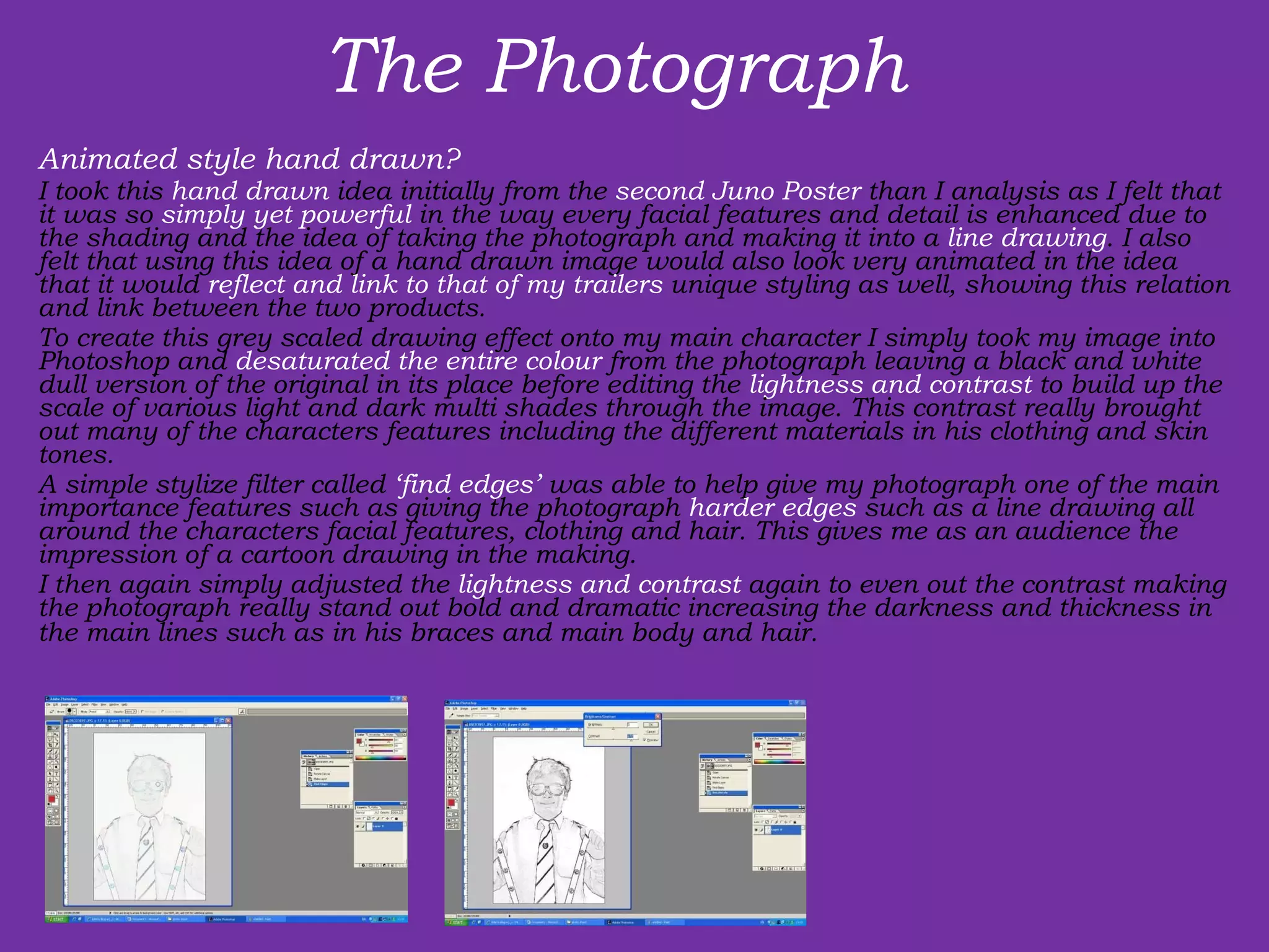 The Photograph  Animated style hand drawn? I took this  hand drawn  idea initially from the  second Juno Poster  than I analysis as I felt that it was so  simply yet powerful  in the way every facial features and detail is enhanced due to the shading and the idea of taking the photograph and making it into a  line drawing . I also felt that using this idea of a hand drawn image would also look very animated in the idea that it would  reflect and link to that of my trailers  unique styling as well, showing this relation and link between the two products.  To create this grey scaled drawing effect onto my main character I simply took my image into Photoshop and  desaturated the entire colour  from the photograph leaving a black and white dull version of the original in its place before editing the  lightness and contrast  to build up the scale of various light and dark multi shades through the image. This contrast really brought out many of the characters features including the different materials in his clothing and skin tones.  A simple stylize filter called  ‘find edges’  was able to help give my photograph one of the main importance features such as giving the photograph  harder edges  such as a line drawing all around the characters facial features, clothing and hair. This gives me as an audience the impression of a cartoon drawing in the making.  I then again simply adjusted the  lightness and contrast  again to even out the contrast making the photograph really stand out bold and dramatic increasing the darkness and thickness in the main lines such as in his braces and main body and hair.    