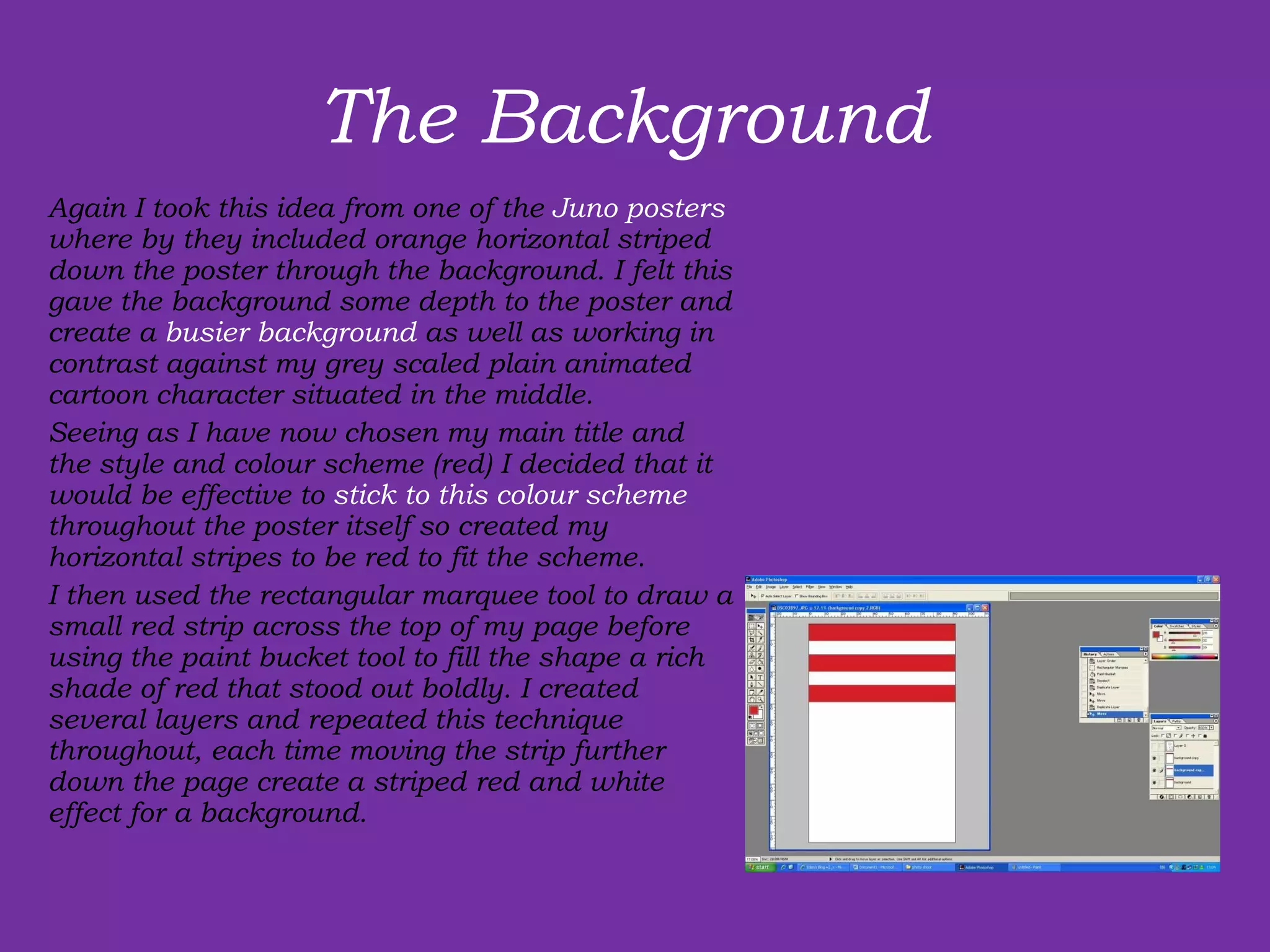 The Background  Again I took this idea from one of the  Juno posters  where by they included orange horizontal striped down the poster through the background. I felt this gave the background some depth to the poster and create a  busier background  as well as working in contrast against my grey scaled plain animated cartoon character situated in the middle.  Seeing as I have now chosen my main title and the style and colour scheme (red) I decided that it would be effective to  stick to this colour scheme  throughout the poster itself so created my horizontal stripes to be red to fit the scheme.  I then used the rectangular marquee tool to draw a small red strip across the top of my page before using the paint bucket tool to fill the shape a rich shade of red that stood out boldly. I created several layers and repeated this technique throughout, each time moving the strip further down the page create a striped red and white effect for a background. 