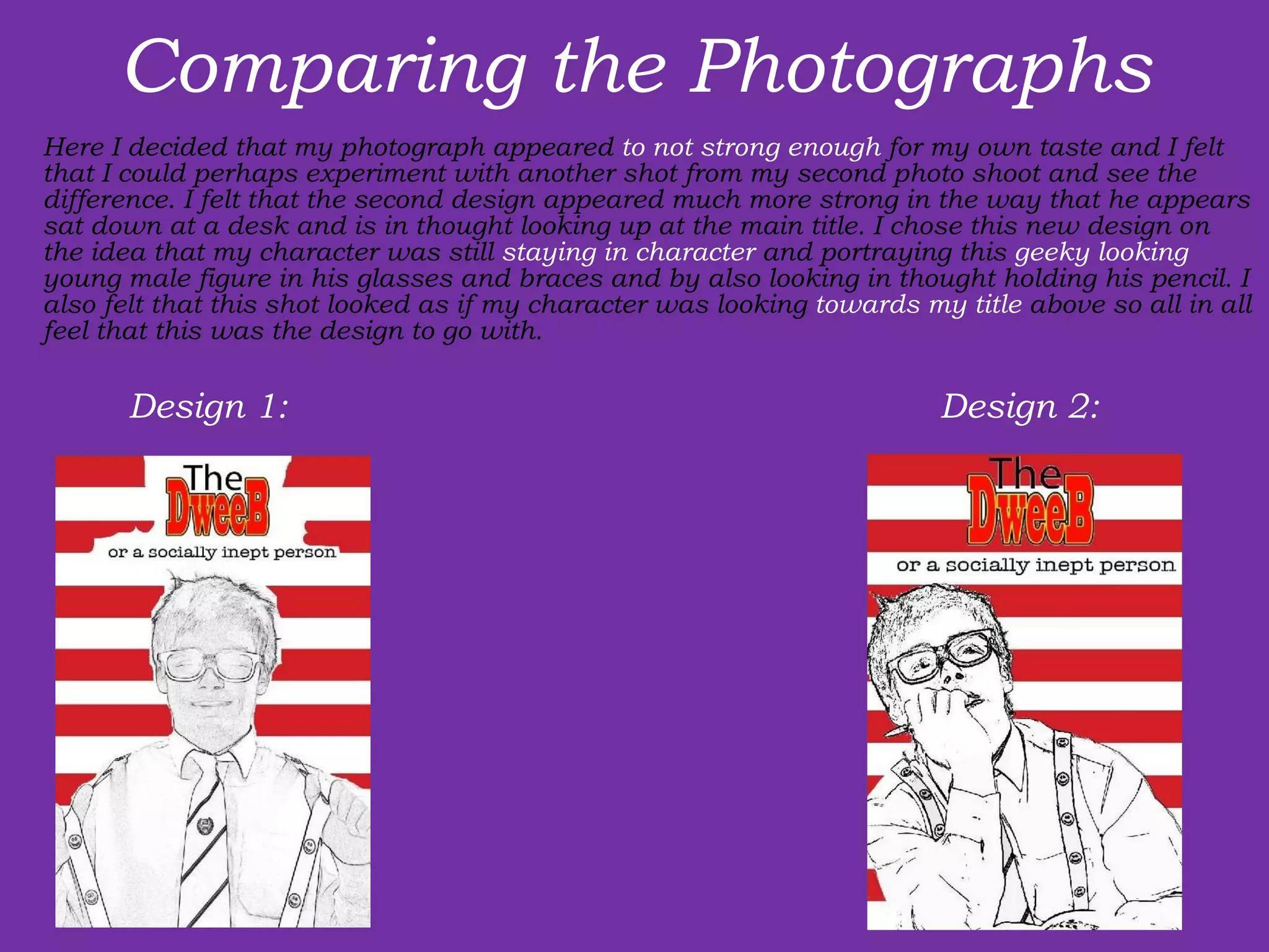 Comparing the Photographs Here I decided that my photograph appeared  to not strong enough  for my own taste and I felt that I could perhaps experiment with another shot from my second photo shoot and see the difference. I felt that the second design appeared much more strong in the way that he appears sat down at a desk and is in thought looking up at the main title. I chose this new design on the idea that my character was still  staying in character  and portraying this  geeky looking  young male figure in his glasses and braces and by also looking in thought holding his pencil. I also felt that this shot looked as if my character was looking  towards my title  above so all in all feel that this was the design to go with. Design 1:  Design 2:  