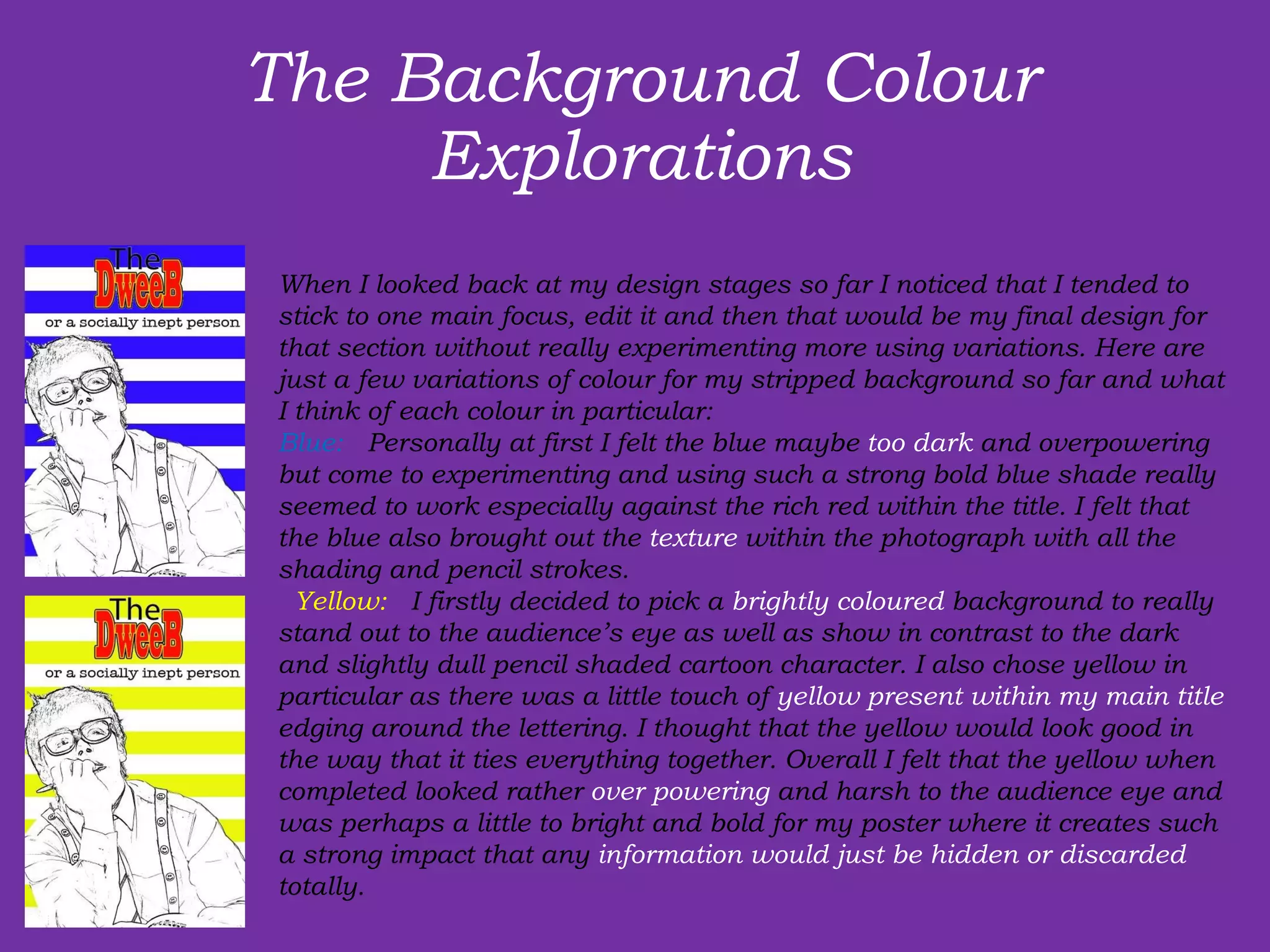 The Background Colour Explorations   When I looked back at my design stages so far I noticed that I tended to stick to one main focus, edit it and then that would be my final design for that section without really experimenting more using variations. Here are just a few variations of colour for my stripped background so far and what I think of each colour in particular:  Blue:   Personally at first I felt the blue maybe  too dark  and overpowering but come to experimenting and using such a strong bold blue shade really seemed to work especially against the rich red within the title. I felt that the blue also brought out the  texture  within the photograph with all the shading and pencil strokes.    Yellow:   I firstly decided to pick a  brightly coloured  background to really stand out to the audience’s eye as well as show in contrast to the dark and slightly dull pencil shaded cartoon character. I also chose yellow in particular as there was a little touch of  yellow present within my main title  edging around the lettering. I thought that the yellow would look good in the way that it ties everything together. Overall I felt that the yellow when completed looked rather  over powering  and harsh to the audience eye and was perhaps a little to bright and bold for my poster where it creates such a strong impact that any  information would just be hidden or discarded  totally. 