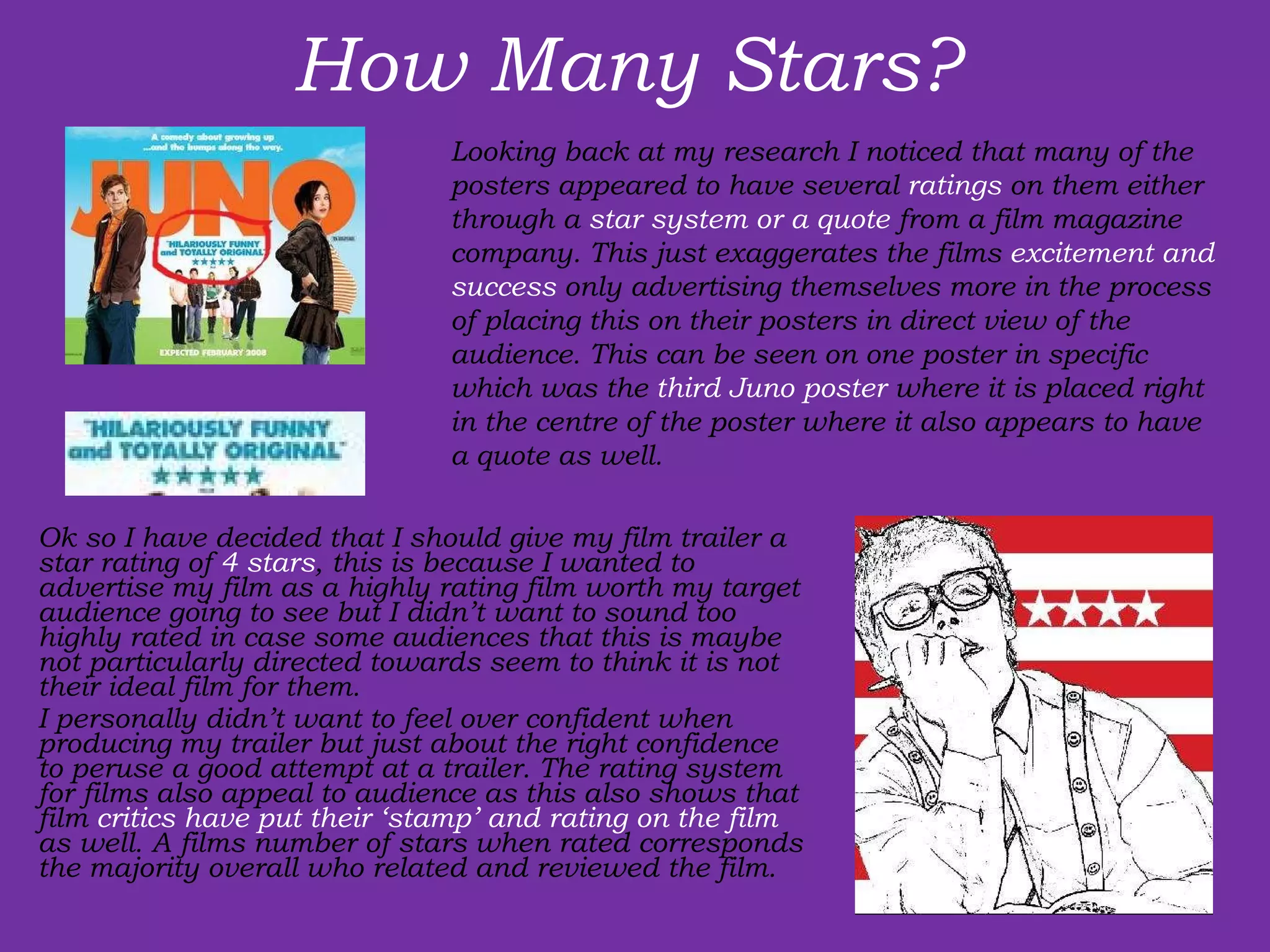 How Many Stars? Ok so I have decided that I should give my film trailer a star rating of  4 stars , this is because I wanted to advertise my film as a highly rating film worth my target audience going to see but I didn’t want to sound too highly rated in case some audiences that this is maybe not particularly directed towards seem to think it is not their ideal film for them.   I personally didn’t want to feel over confident when producing my trailer but just about the right confidence to peruse a good attempt at a trailer. The rating system for films also appeal to audience as this also shows that film  critics have put their ‘stamp’ and rating on the film  as well. A films number of stars when rated corresponds the majority overall who related and reviewed the film. Looking back at my research I noticed that many of the posters appeared to have several  ratings  on them either through a  star system or a quote  from a film magazine company. This just exaggerates the films  excitement and success  only advertising themselves more in the process of placing this on their posters in direct view of the audience. This can be seen on one poster in specific which was the  third Juno poster  where it is placed right in the centre of the poster where it also appears to have a quote as well.  