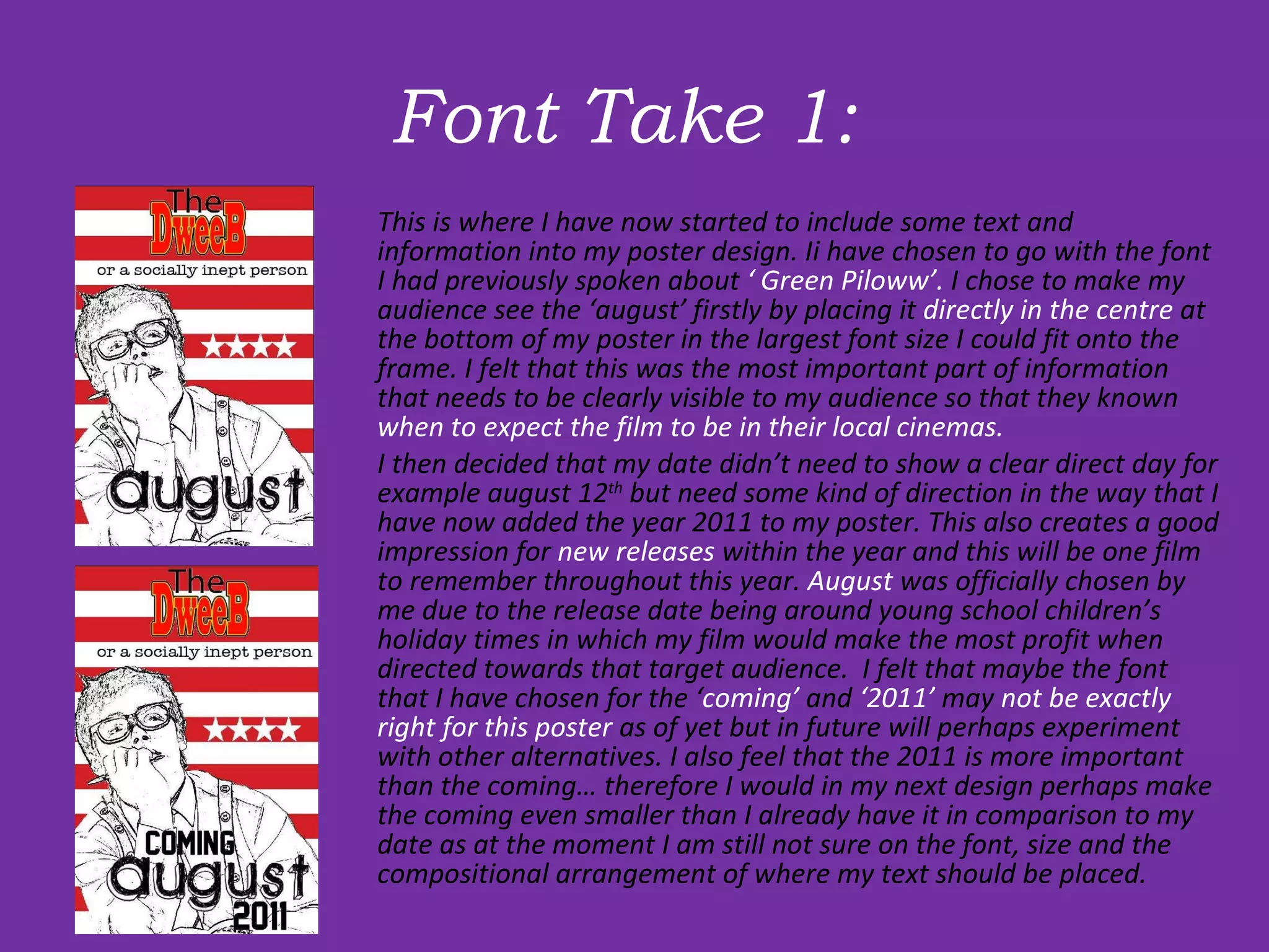 Font Take 1:  This is where I have now started to include some text and information into my poster design. Ii have chosen to go with the font I had previously spoken about  ‘ Green Piloww’.  I chose to make my audience see the ‘august’ firstly by placing it  directly in the centre  at the bottom of my poster in the largest font size I could fit onto the frame. I felt that this was the most important part of information that needs to be clearly visible to my audience so that they known  when to expect the film to be in their local cinemas.  I then decided that my date didn’t need to show a clear direct day for example august 12 th  but need some kind of direction in the way that I have now added the year 2011 to my poster. This also creates a good impression for  new releases  within the year and this will be one film to remember throughout this year.  August  was officially chosen by me due to the release date being around young school children’s holiday times in which my film would make the most profit when directed towards that target audience.  I felt that maybe the font that I have chosen for the ‘ coming’  and  ‘2011’  may  not be exactly right for this poster  as of yet but in future will perhaps experiment with other alternatives. I also feel that the 2011 is more important than the coming… therefore I would in my next design perhaps make the coming even smaller than I already have it in comparison to my date as at the moment I am still not sure on the font, size and the compositional arrangement of where my text should be placed. 