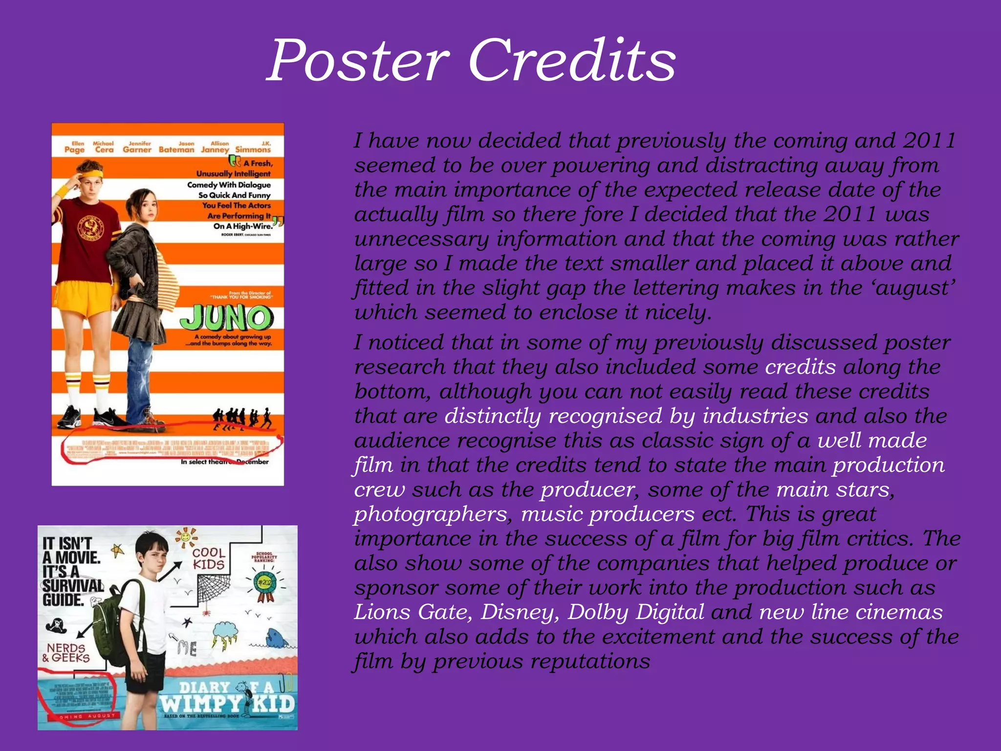 Poster Credits  I have now decided that previously the coming and 2011 seemed to be over powering and distracting away from the main importance of the expected release date of the actually film so there fore I decided that the 2011 was unnecessary information and that the coming was rather large so I made the text smaller and placed it above and fitted in the slight gap the lettering makes in the ‘august’ which seemed to enclose it nicely.  I noticed that in some of my previously discussed poster research that they also included some  credits  along the bottom, although you can not easily read these credits that are  distinctly recognised by industries  and also the audience recognise this as classic sign of a  well made film  in that the credits tend to state the main  production crew  such as the  producer , some of the  main stars ,  photographers ,  music producers  ect. This is great importance in the success of a film for big film critics. The also show some of the companies that helped produce or sponsor some of their work into the production such as  Lions Gate, Disney, Dolby Digital  and  new line cinemas  which also adds to the excitement and the success of the film by previous reputations 