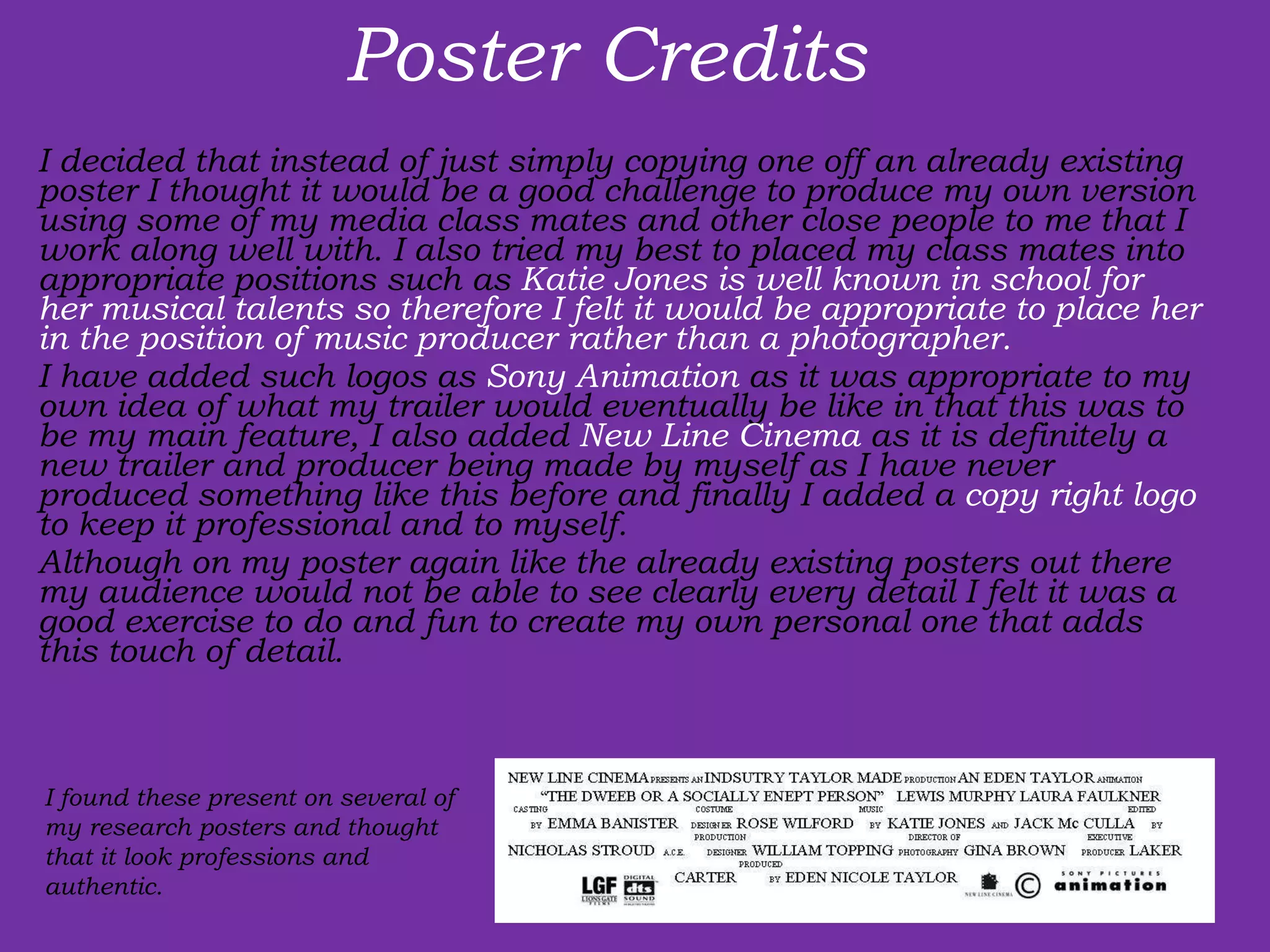 Poster Credits  I decided that instead of just simply copying one off an already existing poster I thought it would be a good challenge to produce my own version using some of my media class mates and other close people to me that I work along well with. I also tried my best to placed my class mates into appropriate positions such as  Katie Jones is well known in school for her musical talents so therefore I felt it would be appropriate to place her in the position of music producer rather than a photographer.  I have added such logos as  Sony Animation  as it was appropriate to my own idea of what my trailer would eventually be like in that this was to be my main feature, I also added  New Line Cinema  as it is definitely a new trailer and producer being made by myself as I have never produced something like this before and finally I added a  copy right logo  to keep it professional and to myself.  Although on my poster again like the already existing posters out there my audience would not be able to see clearly every detail I felt it was a good exercise to do and fun to create my own personal one that adds this touch of detail.  I found these present on several of my research posters and thought that it look professions and authentic. 