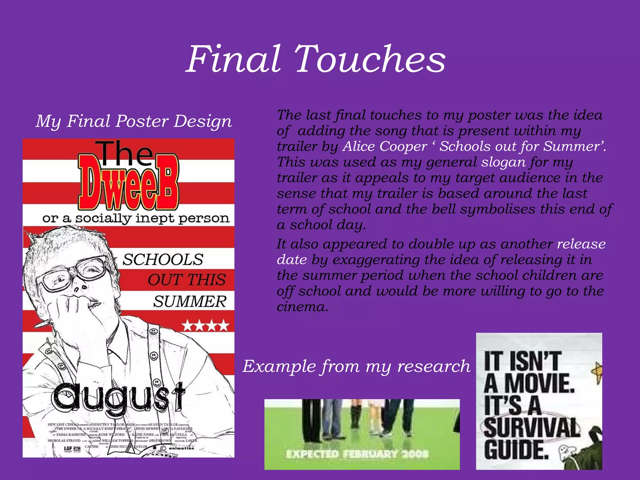 Final Touches  The last final touches to my poster was the idea of  adding the song that is present within my trailer by  Alice Cooper ‘ Schools out for Summer’.  This was used as my general  slogan  for my trailer as it appeals to my target audience in the sense that my trailer is based around the last term of school and the bell symbolises this end of  a school day.  It also appeared to double up as another  release date  by exaggerating the idea of releasing it in the summer period when the school children are off school and would be more willing to go to the cinema.  My Final Poster Design Example from my research 