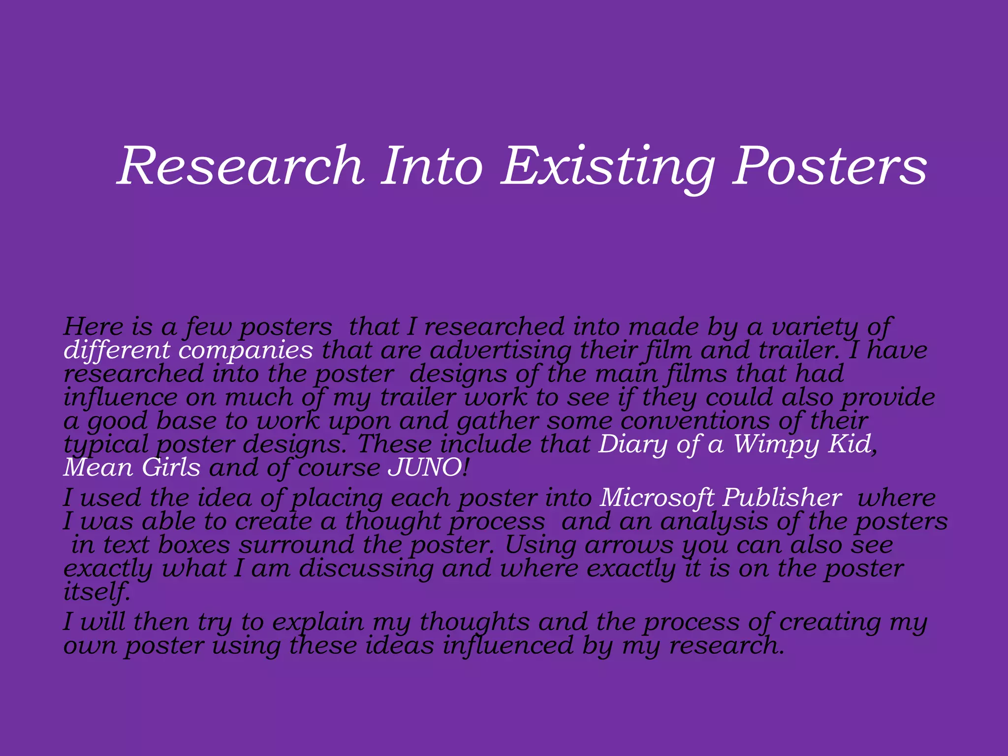 Here is a few posters  that I researched into made by a variety of  different companies  that are advertising their film and trailer. I have researched into the poster  designs of the main films that had influence on much of my trailer work to see if they could also provide a good base to work upon and gather some conventions of their typical poster designs. These include that  Diary of a Wimpy Kid ,  Mean Girls  and of course  JUNO ! I used the idea of placing each poster into  Microsoft Publisher  where I was able to create a thought process  and an analysis of the posters  in text boxes surround the poster. Using arrows you can also see exactly what I am discussing and where exactly it is on the poster itself.  I will then try to explain my thoughts and the process of creating my own poster using these ideas influenced by my research. Research Into Existing Posters  