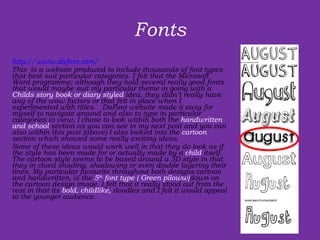 Fonts http://www.dafont.com/ This  is a website produced to include thousands of font types that best suit particular categories. I felt that the Microsoft Word programme; although they hold several really good fonts that would maybe suit my particular theme in going with a  Childs story book or diary styled  idea, they didn’t really have any of the wow factors or that felt in place when I experimented with titles.  DaFont website made it easy for myself to navigate around and also to type in particular categories to view, I chose to look within both the  handwritten and school  section as you can see in my next post and you can also within this post (above) I also looked into the  cartoon  section which showed some really exciting ideas.  Some of these ideas would work well in that they do look as if the style has been made for or actually made by a  child  itself. The cartoon style seems to be based around a 3D style in that they in clued shading, shadowing or even double layering their lines. My particular favourite throughout both designs cartoon and handwritten, is the  5 th  font type ( Green piloww) down on the cartoon design image. I felt that it really stood out from the rest in that its  bold, childlike,  doodles and I felt it would appeal to the younger audience.  
