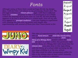 Fonts Although many of these fonts would perhaps fit into my design idea, I still feel that I am drawn to my previously chosen font. The font type is known as  ‘Green piloww’  type. I felt that it reflected more of a  childlike  presence in that it its portrayed as if a Childs written the lettering all in lower case as well the 3D and shading appears to be font a sketch pad or a school book. Over all my aim is to appeal to a  younger audience , I am now hoping to experiment with creating this font onto my poster and maybe also experimenting with several of these font that I have found so far.  This idea of experimentation with fonts into the idea of  hand drawn  and  child like handwriting  was influenced strongly in both the  Juno  and  Diary of a Wimpy Kid’s  posters where the  main title  for each is written within this particular style and for Diary of a Wimpy Kid I also found that the  release date  was also done in this style fitting with the theme of a school child narrating his life and days of fitting in at his new school.  This idea could be either incorporated within the title or the release date at least which instantly attracts the audience’s attention. 