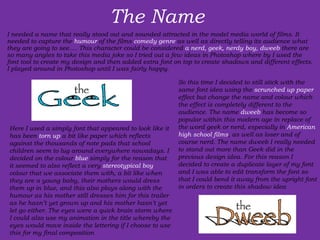 The Name  I needed a name that really stood out and sounded attracted in the model media world of films. It needed to capture the  humour  of the films  comedy genre  as well as directly telling its audience what they are going to see…. This character could be considered  a nerd, geek, nerdy boy, dweeb  there are so many angles to take this media joke so I tried out a few ideas in Photoshop where by I used the font tool to create my design and then added extra font on top to create shadows and different effects. I played around in Photoshop until I was fairly happy. Here I used a simply font that appeared to look like it has been  torn up  a bit like paper which reflects against the thousands of note pads that school children seem to lug around everywhere nowadays. I decided on the colour  blue  simply for the reason that it seemed to also reflect a very  stereotypical boy  colour that we associate them with, a bit like when they are a young baby, their mothers would dress them up in blue, and this also plays along with the humour as his mother still dresses him for this trailer as he hasn’t yet grown up and his mother hasn’t yet let go either. The eyes were a quick brain storm where I could also use my animation in the title whereby the eyes would move inside the lettering if I choose to use this for my final composition So this time I decided to still stick with the same font idea using the  scrunched up paper  effect but change the name and colour which the effect is completely different to the audience. The name  dweeb  has become so popular within this modern age in replace of the word geek or nerd, especially in  American high school films , as well as loser and of course nerd. The name dweeb I really needed to stand out more than Geek did in the previous design idea. For this reason I decided to create a duplicate layer of my font and I was able to edit transform the font so that I could bend it away from the upright font in orders to create this shadow idea 