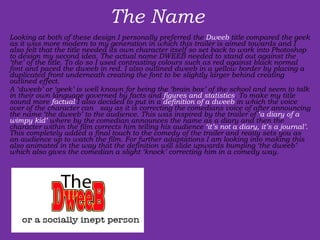 The Name  Looking at both of these design I personally preferred the  Dweeb  title compared the geek as it was more modern to my generation in which this trailer is aimed towards and I also felt that the title needed its own character itself so set back to work into Photoshop to design my second idea. The actual name DWEEB needed to stand out against the ‘the’ of the title. To do so I used contrasting colours such as red against black normal font and paced the dweeb in red. I also outlined dweeb in a yellow border by placing a duplicated front underneath creating the font to be slightly larger behind creating outlined effect. A ‘dweeb’ or ‘geek’ is well known for being the ‘brain box’ of the school and seem to talk in their own language governed by facts and  figures and statistics . To make my title sound more  factual  I also decided to put in a  definition   of a dweeb  in which the voice over of the character can  say as it is correcting the comedians voice of after announcing the name ‘the dweeb’ to the audience. This was inspired by the trailer of  ‘a diary of a wimpy kid’  where by the comedian announces the name as a diary and then the character within the film corrects him telling his audience  ‘it’s not a diary, it’s a journal’.  This completely added a final touch to the comedy of the trailer and really sets you as an audience up to watch the film. For further adaptations I am looking into making this also animated in the way that the definition will slide upwards bumping ‘the dweeb’ which also gives the comedian a slight ‘knock’ correcting him in a comedy way. 
