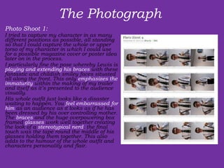 The Photograph  Photo Shoot 1:  I tried to capture my character in as many different positions as possible, all standing so that I could capture the whole or upper torso of my character in which I could use for a possible magazine cover or poster idea later on in the process. I particularly fine the pose whereby Lewis is  playing and extending his braces  with these fantastic and childish smiley faces situated all along the front. This only  emphasizes the immaturity  within the making of my trailer and itself as it’s presented to the audience visually. His whole outfit just looks like a disaster waiting to happen. You  feel embarrassed for him  as an audience as it looks as if he has been dressed by his over controlling mother. The  braces  and the huge overpowering box framed  glasses  work well together creating the look of a  stereotypical nerd . the final touch was the tape round the middle of his glasses holding them together. This also adds to the humour of the whole outfit and characters personality and flair. 