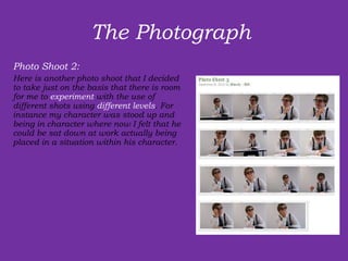 The Photograph  Photo Shoot 2: Here is another photo shoot that I decided to take just on the basis that there is room for me to  experiment  with the use of  different shots using  different levels . For instance my character was stood up and being in character where now I felt that he could be sat down at work actually being placed in a situation within his character.  