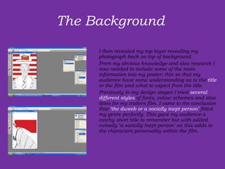 The Background  I then revealed my top layer revealing my photograph back on top of background. From my obvious knowledge and also research I now needed to include some of the main information into my poster; this so that my audience have some understanding as to the  title  or the film and what to expect from the title.  Previously in my design stages I tried  several different styles  of fonts, colour schemes and also titles for my trailers film. I came to the conclusion that  ‘the dweeb or a socially inept person’  fitted my genre perfectly. This gave my audience a catchy short title to remember but with added comedy ‘a socially inept person’ as this adds to the characters personality within the film.   