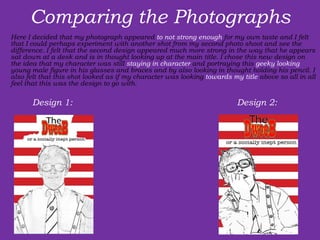 Comparing the Photographs Here I decided that my photograph appeared  to not strong enough  for my own taste and I felt that I could perhaps experiment with another shot from my second photo shoot and see the difference. I felt that the second design appeared much more strong in the way that he appears sat down at a desk and is in thought looking up at the main title. I chose this new design on the idea that my character was still  staying in character  and portraying this  geeky looking  young male figure in his glasses and braces and by also looking in thought holding his pencil. I also felt that this shot looked as if my character was looking  towards my title  above so all in all feel that this was the design to go with. Design 1:  Design 2:  
