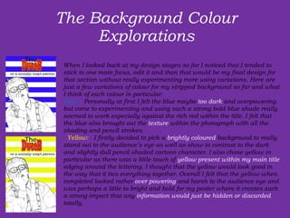 The Background Colour Explorations   When I looked back at my design stages so far I noticed that I tended to stick to one main focus, edit it and then that would be my final design for that section without really experimenting more using variations. Here are just a few variations of colour for my stripped background so far and what I think of each colour in particular:  Blue:   Personally at first I felt the blue maybe  too dark  and overpowering but come to experimenting and using such a strong bold blue shade really seemed to work especially against the rich red within the title. I felt that the blue also brought out the  texture  within the photograph with all the shading and pencil strokes.    Yellow:   I firstly decided to pick a  brightly coloured  background to really stand out to the audience’s eye as well as show in contrast to the dark and slightly dull pencil shaded cartoon character. I also chose yellow in particular as there was a little touch of  yellow present within my main title  edging around the lettering. I thought that the yellow would look good in the way that it ties everything together. Overall I felt that the yellow when completed looked rather  over powering  and harsh to the audience eye and was perhaps a little to bright and bold for my poster where it creates such a strong impact that any  information would just be hidden or discarded  totally. 