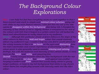 The Background Colour Explorations Red:   I can help but feel that everything seems to work together in that I have created and stuck to simple and  minimal colour schemes  using red and white as my main feature colours, I also felt that the red of the title seems to  disappear within the background  also being red. I changed the intensity of this shade of red to slightly darken it compared to the rest of the colours and I felt that it helped to a certain extent but still lacked the boost and attractiveness to really stand out to my audience.  Green:   Although this particular shade of green follows in the steps of the other colours in that it is a  bold and bright  colour that would instantly attract my audience’s eye, I couldn’t help but also feel it would attract for the wrong reasons in that it is  too harsh  on the eyes and  distracting  from the main information and overall importance of advertising my film. The colour green is also generally used to connote  relaxing and calming  feelings, but with the boldness and intensity of this vibrant shade, it rests more on the  harsh  and  sickly  over powering line.   Overall  I really swayed towards either the blue background with the red title as they seem to  not clash  but  contrast  well against one another keeping it modern and  fresh  colours that would easily attract a young target audience, or keep to my red background that sticks to my chosen colour theme but maybe play around with intensity more and the titles colour. 