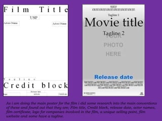 As i am doing the main poster for the film i did some research into the main conventions of these and found out that they are; Film title, Credit block, release date, actor names, film certificate, logo for companies involved in the film, a unique selling point, film website and some have a tagline. 