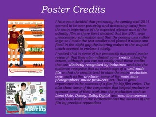 Poster Credits  I have now decided that previously the coming and 2011 seemed to be over powering and distracting away from the main importance of the expected release date of the actually film so there fore I decided that the 2011 was unnecessary information and that the coming was rather large so I made the text smaller and placed it above and fitted in the slight gap the lettering makes in the ‘august’ which seemed to enclose it nicely.  I noticed that in some of my previously discussed poster research that they also included some  credits  along the bottom, although you can not easily read these credits that are  distinctly recognised by industries  and also the audience recognise this as classic sign of a  well made film  in that the credits tend to state the main  production crew  such as the  producer , some of the  main stars ,  photographers ,  music producers  ect. This is great importance in the success of a film for big film critics. The also show some of the companies that helped produce or sponsor some of their work into the production such as  Lions Gate, Disney, Dolby Digital  and  new line cinemas  which also adds to the excitement and the success of the film by previous reputations 
