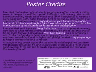 Poster Credits  I decided that instead of just simply copying one off an already existing poster I thought it would be a good challenge to produce my own version using some of my media class mates and other close people to me that I work along well with. I also tried my best to placed my class mates into appropriate positions such as  Katie Jones is well known in school for her musical talents so therefore I felt it would be appropriate to place her in the position of music producer rather than a photographer.  I have added such logos as  Sony Animation  as it was appropriate to my own idea of what my trailer would eventually be like in that this was to be my main feature, I also added  New Line Cinema  as it is definitely a new trailer and producer being made by myself as I have never produced something like this before and finally I added a  copy right logo  to keep it professional and to myself.  Although on my poster again like the already existing posters out there my audience would not be able to see clearly every detail I felt it was a good exercise to do and fun to create my own personal one that adds this touch of detail.  I found these present on several of my research posters and thought that it look professions and authentic. 