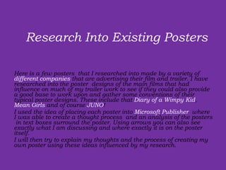 Here is a few posters  that I researched into made by a variety of  different companies  that are advertising their film and trailer. I have researched into the poster  designs of the main films that had influence on much of my trailer work to see if they could also provide a good base to work upon and gather some conventions of their typical poster designs. These include that  Diary of a Wimpy Kid ,  Mean Girls  and of course  JUNO ! I used the idea of placing each poster into  Microsoft Publisher  where I was able to create a thought process  and an analysis of the posters  in text boxes surround the poster. Using arrows you can also see exactly what I am discussing and where exactly it is on the poster itself.  I will then try to explain my thoughts and the process of creating my own poster using these ideas influenced by my research. Research Into Existing Posters  