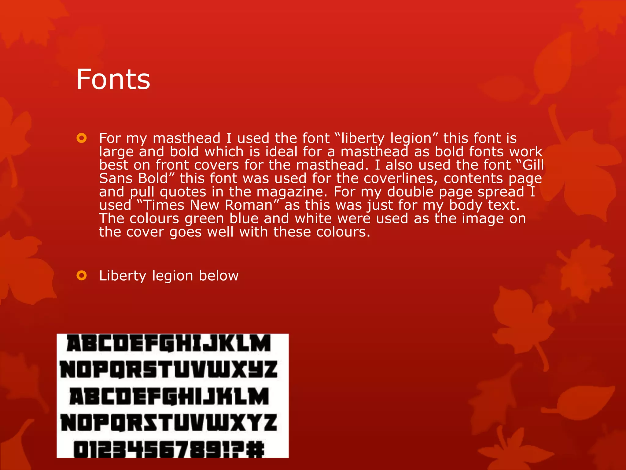 Fonts
 For my masthead I used the font “liberty legion” this font is
large and bold which is ideal for a masthead as bold fonts work
best on front covers for the masthead. I also used the font “Gill
Sans Bold” this font was used for the coverlines, contents page
and pull quotes in the magazine. For my double page spread I
used “Times New Roman” as this was just for my body text.
The colours green blue and white were used as the image on
the cover goes well with these colours.
 Liberty legion below
 