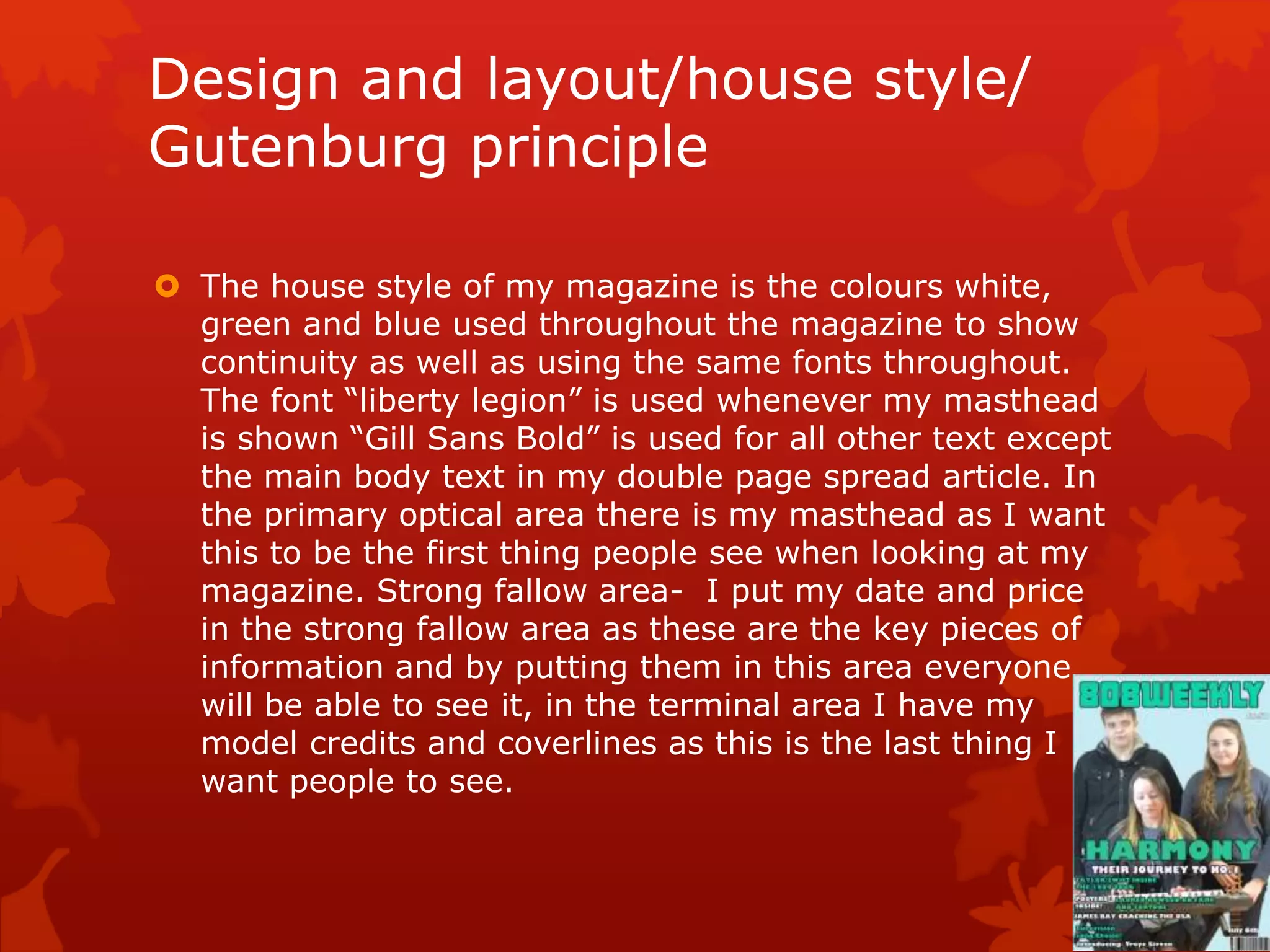 Design and layout/house style/
Gutenburg principle
 The house style of my magazine is the colours white,
green and blue used throughout the magazine to show
continuity as well as using the same fonts throughout.
The font “liberty legion” is used whenever my masthead
is shown “Gill Sans Bold” is used for all other text except
the main body text in my double page spread article. In
the primary optical area there is my masthead as I want
this to be the first thing people see when looking at my
magazine. Strong fallow area- I put my date and price
in the strong fallow area as these are the key pieces of
information and by putting them in this area everyone
will be able to see it, in the terminal area I have my
model credits and coverlines as this is the last thing I
want people to see.
 