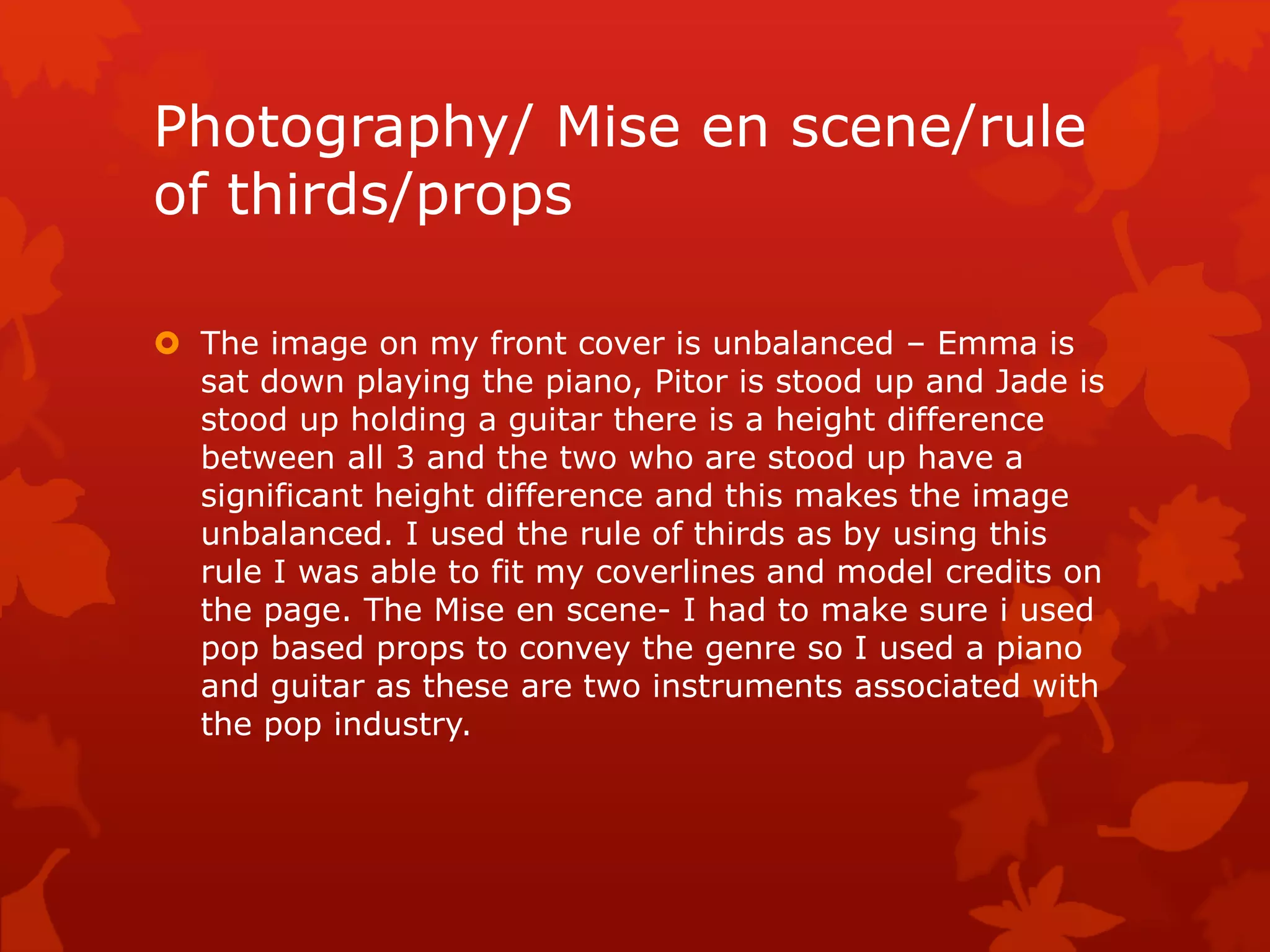 Photography/ Mise en scene/rule
of thirds/props
 The image on my front cover is unbalanced – Emma is
sat down playing the piano, Pitor is stood up and Jade is
stood up holding a guitar there is a height difference
between all 3 and the two who are stood up have a
significant height difference and this makes the image
unbalanced. I used the rule of thirds as by using this
rule I was able to fit my coverlines and model credits on
the page. The Mise en scene- I had to make sure i used
pop based props to convey the genre so I used a piano
and guitar as these are two instruments associated with
the pop industry.
 