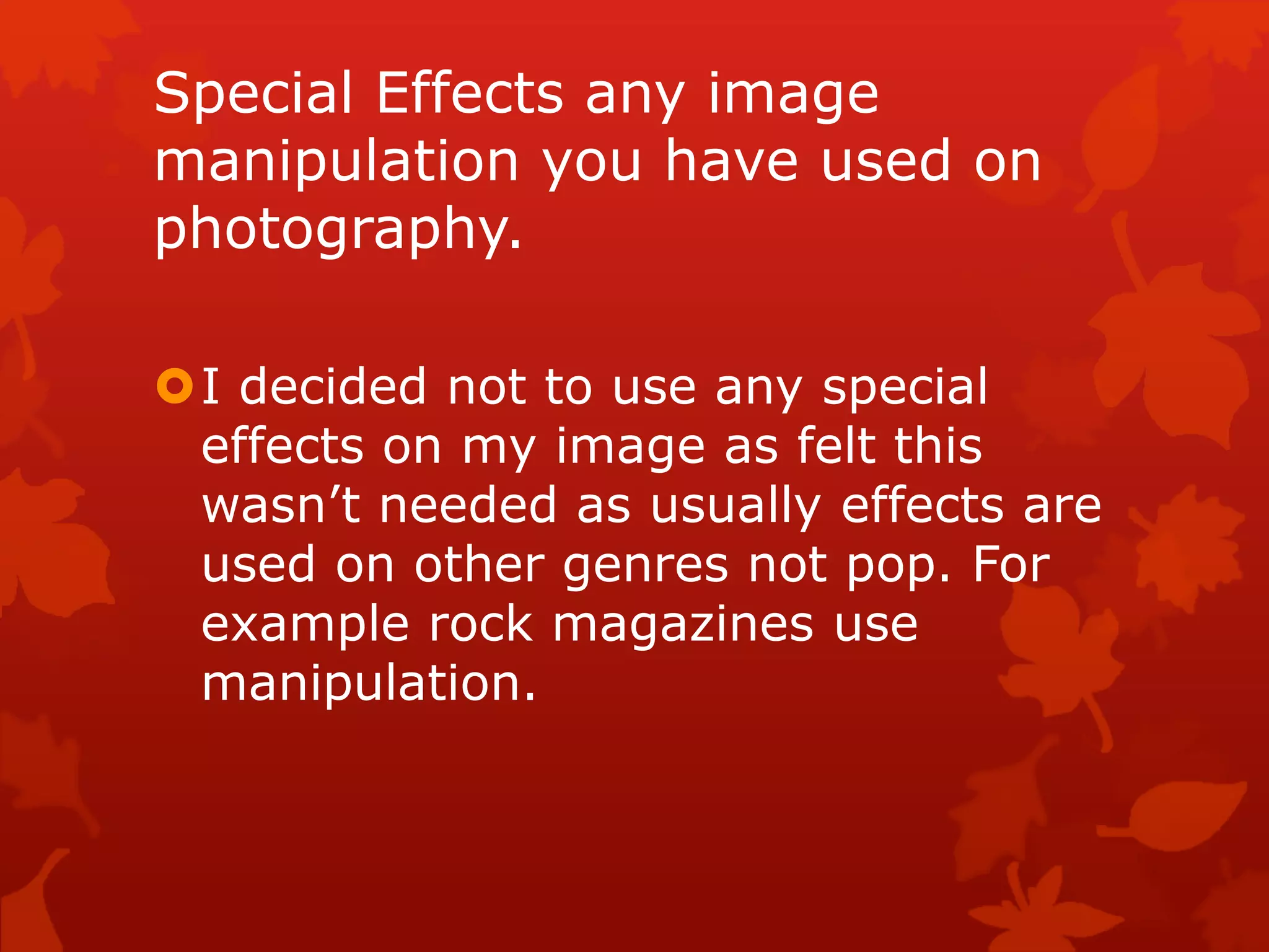 Special Effects any image
manipulation you have used on
photography.
I decided not to use any special
effects on my image as felt this
wasn’t needed as usually effects are
used on other genres not pop. For
example rock magazines use
manipulation.
 