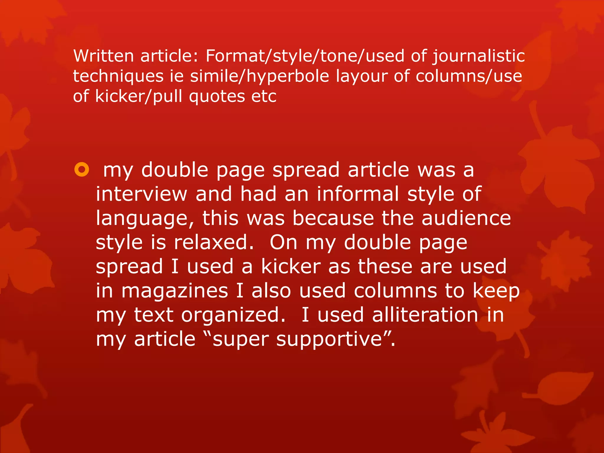 Written article: Format/style/tone/used of journalistic
techniques ie simile/hyperbole layour of columns/use
of kicker/pull quotes etc
 my double page spread article was a
interview and had an informal style of
language, this was because the audience
style is relaxed. On my double page
spread I used a kicker as these are used
in magazines I also used columns to keep
my text organized. I used alliteration in
my article “super supportive”.
 