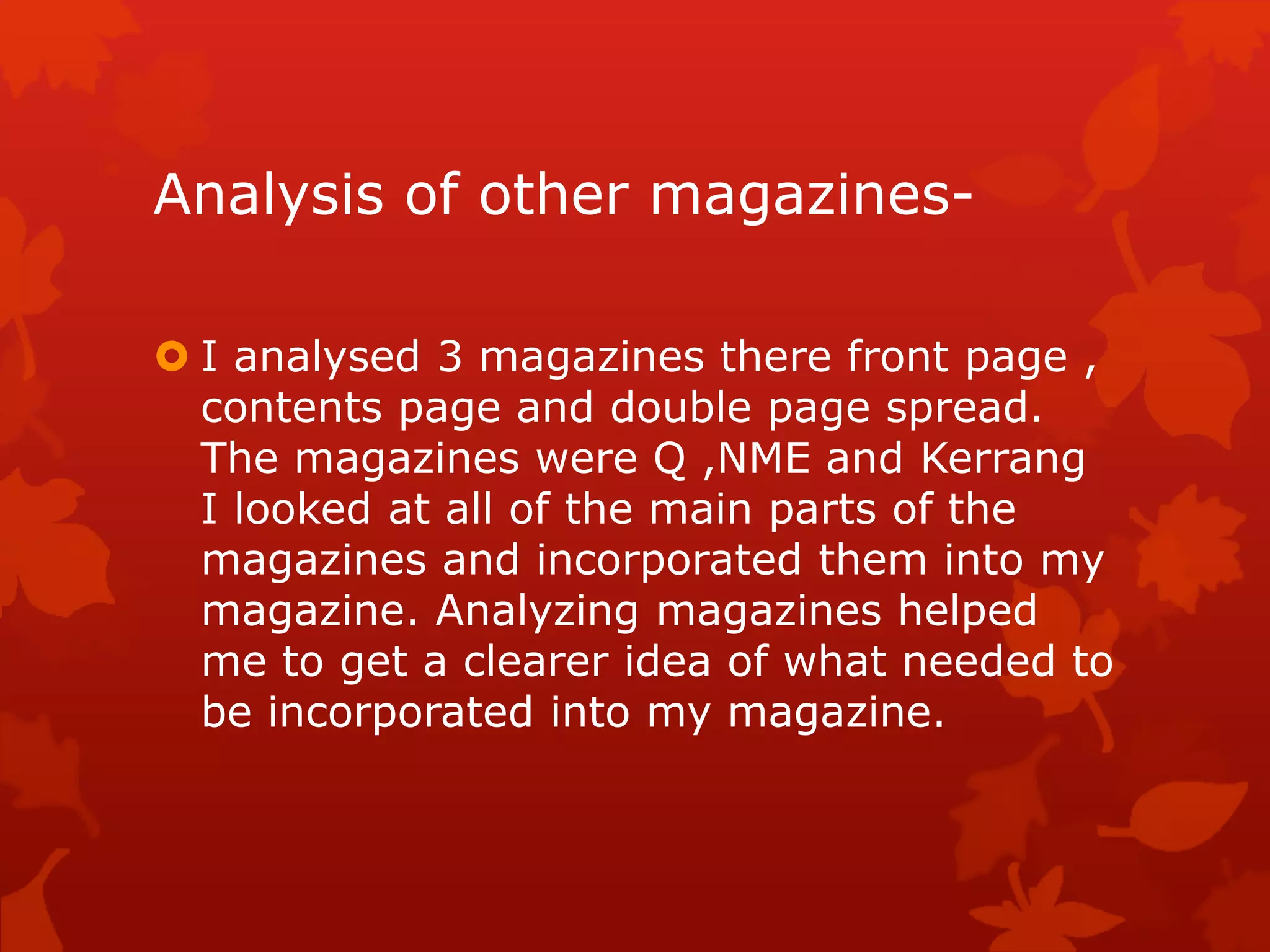 Analysis of other magazines-
 I analysed 3 magazines there front page ,
contents page and double page spread.
The magazines were Q ,NME and Kerrang
I looked at all of the main parts of the
magazines and incorporated them into my
magazine. Analyzing magazines helped
me to get a clearer idea of what needed to
be incorporated into my magazine.
 