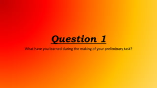 Question 1
What have you learned during the making of your preliminary task?
 