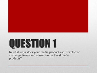 QUESTION 1
In what ways does your media product use, develop or
challenge forms and conventions of real media
products?
 