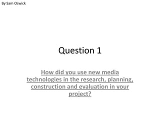 By Sam Oswick

Question 1
How did you use new media
technologies in the research, planning,
construction and evaluation in your
project?

 