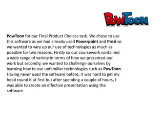 PowToon for our Final Product Choices task. We chose to use
this software as we had already used Powerpoint and Prezi so
we wanted to vary up our use of technologies as much as
possible for two reasons. Firstly so our coursework contained
a wide range of variety in terms of how we presented our
work but secondly, we wanted to challenge ourselves by
learning how to use unfamiliar technologies such as PowToon.
Having never used the software before, it was hard to get my
head round it at first but after spending a couple of hours, I
was able to create an effective presentation using the
software.

 