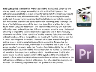 Final Cut Express and Premiere Pro CS6 to edit the music video. When we first
started to edit our footage, we decided to edit on Final Cut Express as the
software was available to us in our college for completely free meaning we could
all work on the video when we wanted to. I found the technology to be very
useful as it featured numerous amounts of tools that we used to help enhance
our music video. We used the “colour correction” tool frequently to change the
tone of the lighting on some of the shots that looked too bright or dark. I also
found myself using the “razorblade” tool frequently to precisely split audio and
video clips apart so I could use two different segments from the same clip instead
of having to import the clip into the timeline again and trim it down manually. I
also made use of the “video transitions” tool by inserting fades into some of the
videos transitions. One of the problems we found with Final Cut Express was that
it took a very long time to render a clip when it had been altered making the
editing process become very tedious and time consuming. To speed up the
production of our music video, we decided to transfer the files to one of our
group member’s computer as he had Premiere Pro CS6 to edit the files on. This
meant that we all couldn’t edit the music video when we wanted to, however, we
all found the time to go round and help edit it. I found Premiere Pro CS6 a lot
easier to use than Final Cut as I preferred the layout and the simplicity as the
majority of the tools that I required were available on a toolbar. Furthermore, the
software doesn’t take any time at all to render files when adding enhancements
to video clips meaning the process was a lot quicker than we planned.

 